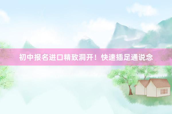 初中报名进口精致洞开！快速插足通说念