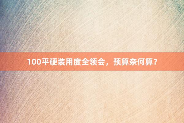 100平硬装用度全领会，预算奈何算？