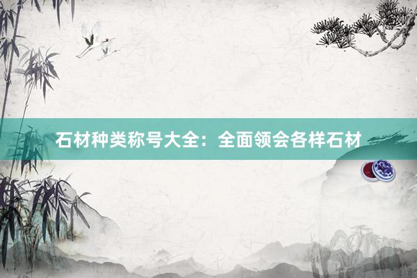 石材种类称号大全：全面领会各样石材
