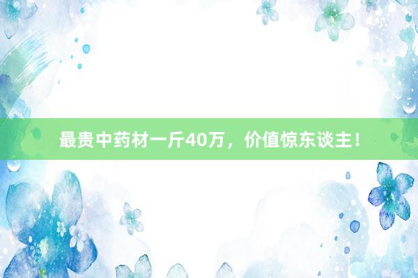 最贵中药材一斤40万，价值惊东谈主！